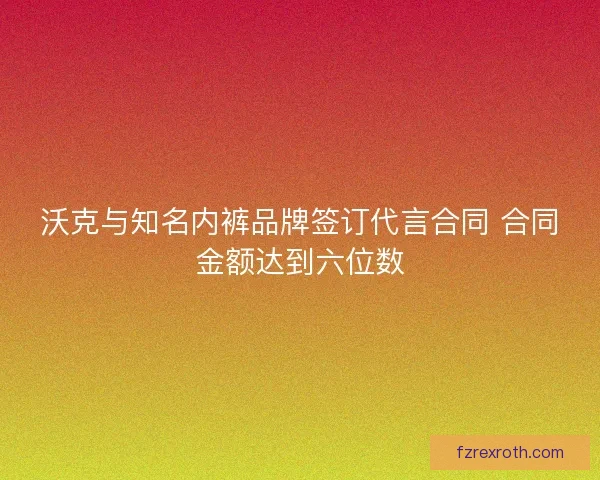 沃克与知名内裤品牌签订代言合同 合同金额达到六位数