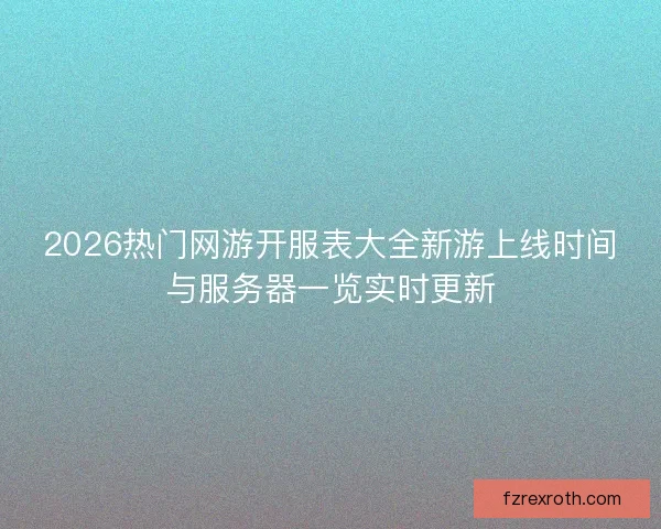 2026热门网游开服表大全新游上线时间与服务器一览实时更新
