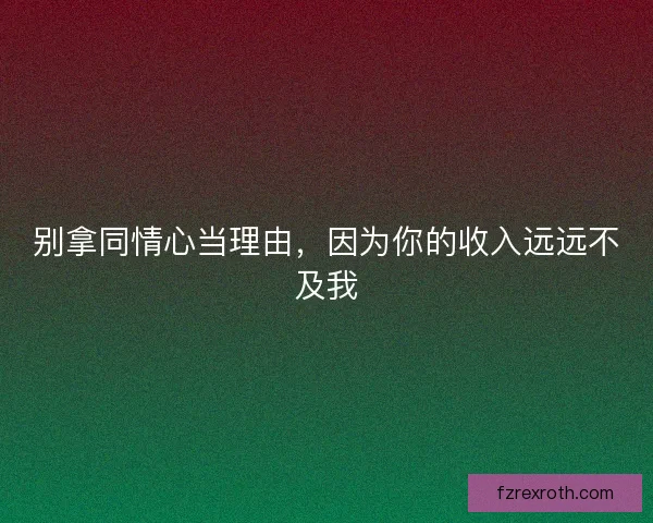 别拿同情心当理由，因为你的收入远远不及我
