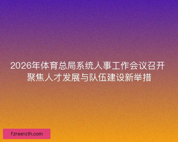 2026年体育总局系统人事工作会议召开 聚焦人才发展与队伍建设新举措 2026年体育总局系统人事工作会议召开 聚焦人才发展与队伍建设新举措