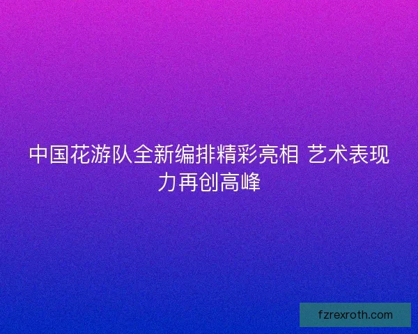 中国花游队全新编排精彩亮相 艺术表现力再创高峰 中国花游队全新编排精彩亮相 艺术表现力再创高峰