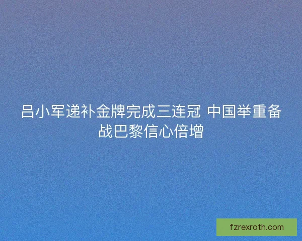 吕小军递补金牌完成三连冠 中国举重备战巴黎信心倍增 吕小军递补金牌完成三连冠 中国举重备战巴黎信心倍增