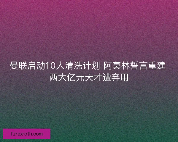曼联启动10人清洗计划 阿莫林誓言重建 两大亿元天才遭弃用