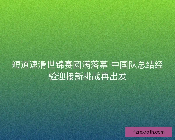 短道速滑世锦赛圆满落幕 中国队总结经验迎接新挑战再出发 短道速滑世锦赛圆满落幕 中国队总结经验迎接新挑战再出发