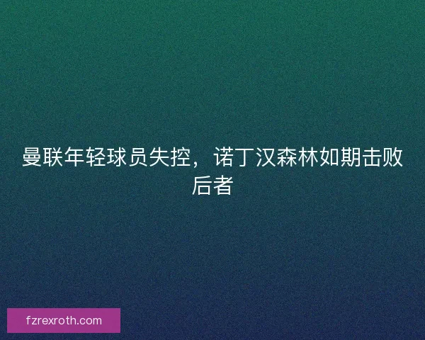 曼联年轻球员失控,诺丁汉森林如期击败后者 曼联年轻球员失控,诺丁汉森林如期击败后者