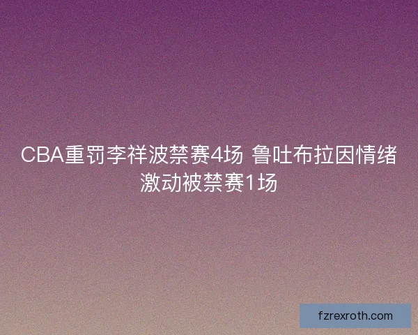 CBA重罚李祥波禁赛4场 鲁吐布拉因情绪激动被禁赛1场 CBA重罚李祥波禁赛4场 鲁吐布拉因情绪激动被禁赛1场