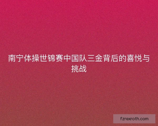 南宁体操世锦赛中国队三金背后的喜悦与挑战 南宁体操世锦赛中国队三金背后的喜悦与挑战