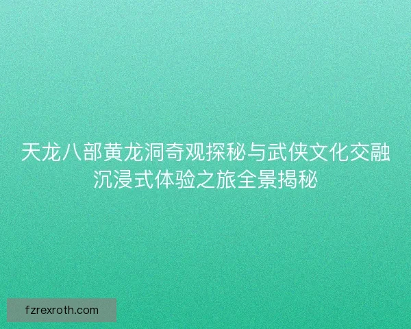 天龙八部黄龙洞奇观探秘与武侠文化交融沉浸式体验之旅全景揭秘 天龙八部黄龙洞奇观探秘与武侠文化交融沉浸式体验之旅全景揭秘