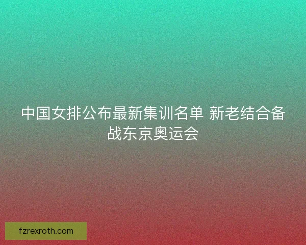 中国女排公布最新集训名单 新老结合备战东京奥运会 中国女排公布最新集训名单 新老结合备战东京奥运会