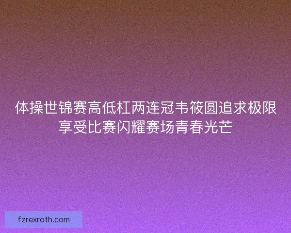 体操世锦赛高低杠两连冠韦筱圆追求极限享受比赛闪耀赛场青春光芒