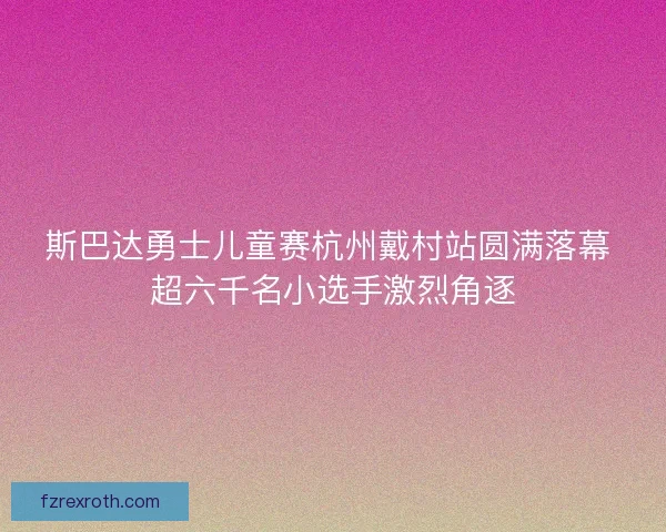 斯巴达勇士儿童赛杭州戴村站圆满落幕 超六千名小选手激烈角逐 斯巴达勇士儿童赛杭州戴村站圆满落幕 超六千名小选手激烈角逐