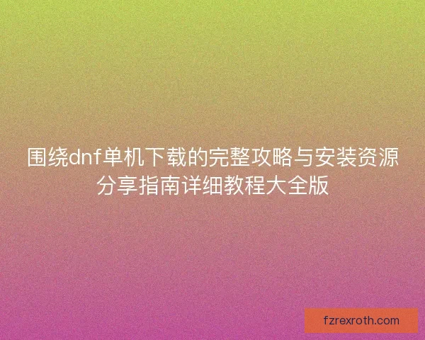 围绕dnf单机下载的完整攻略与安装资源分享指南详细教程大全版