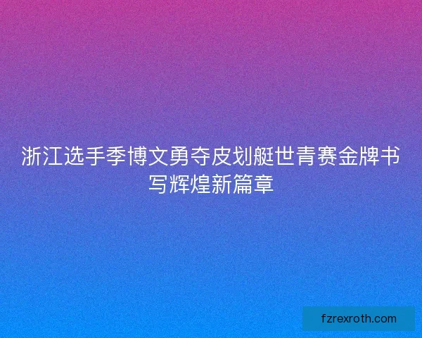 浙江选手季博文勇夺皮划艇世青赛金牌书写辉煌新篇章