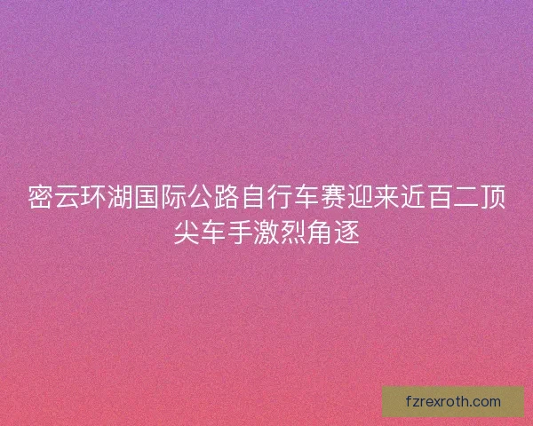 密云环湖国际公路自行车赛迎来近百二顶尖车手激烈角逐 密云环湖国际公路自行车赛迎来近百二顶尖车手激烈角逐