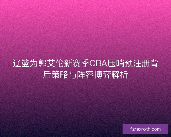 辽篮为郭艾伦新赛季CBA压哨预注册背后策略与阵容博弈解析
