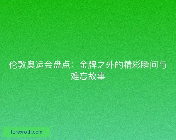 伦敦奥运会盘点:金牌之外的精彩瞬间与难忘故事 伦敦奥运会盘点:金牌之外的精彩瞬间与难忘故事