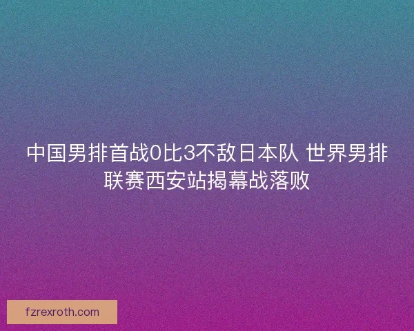 中国男排首战0比3不敌日本队 世界男排联赛西安站揭幕战落败 中国男排首战0比3不敌日本队 世界男排联赛西安站揭幕战落败