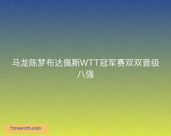 马龙陈梦布达佩斯WTT冠军赛双双晋级八强