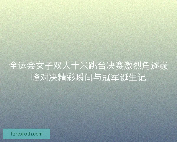 全运会女子双人十米跳台决赛激烈角逐巅峰对决精彩瞬间与冠军诞生记 全运会女子双人十米跳台决赛激烈角逐巅峰对决精彩瞬间与冠军诞生记