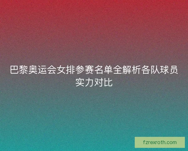 巴黎奥运会女排参赛名单全解析各队球员实力对比 巴黎奥运会女排参赛名单全解析各队球员实力对比